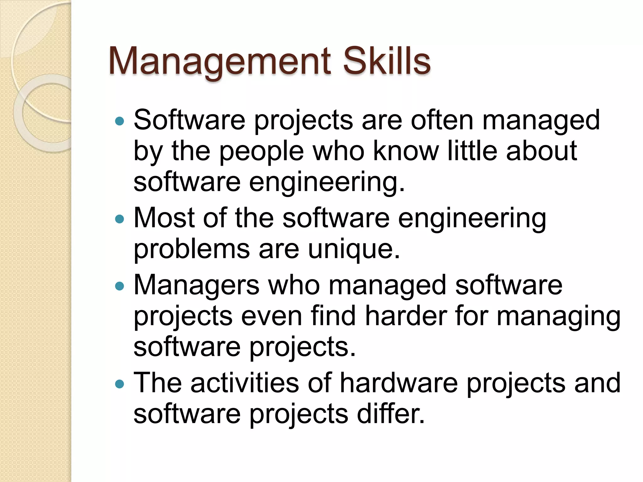 Management Skills
 Software projects are often managed
by the people who know little about
software engineering.
 Most of the software engineering
problems are unique.
 Managers who managed software
projects even find harder for managing
software projects.
 The activities of hardware projects and
software projects differ.
 