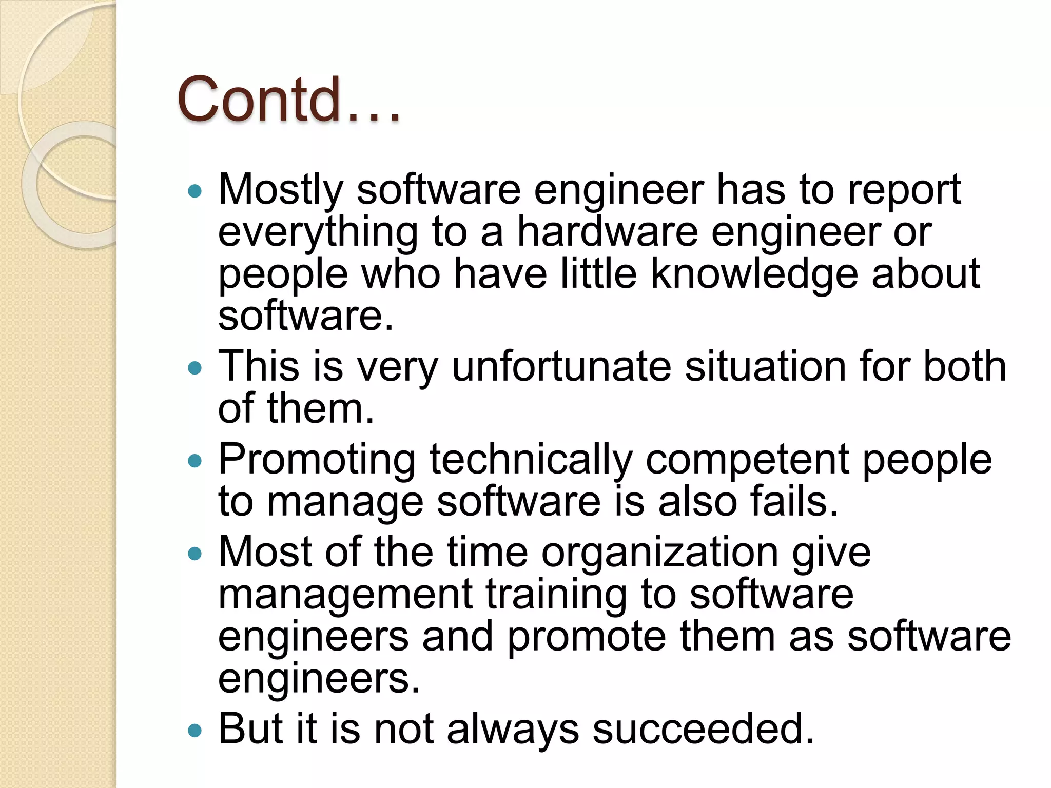 Contd…
 Mostly software engineer has to report
everything to a hardware engineer or
people who have little knowledge about
software.
 This is very unfortunate situation for both
of them.
 Promoting technically competent people
to manage software is also fails.
 Most of the time organization give
management training to software
engineers and promote them as software
engineers.
 But it is not always succeeded.
 
