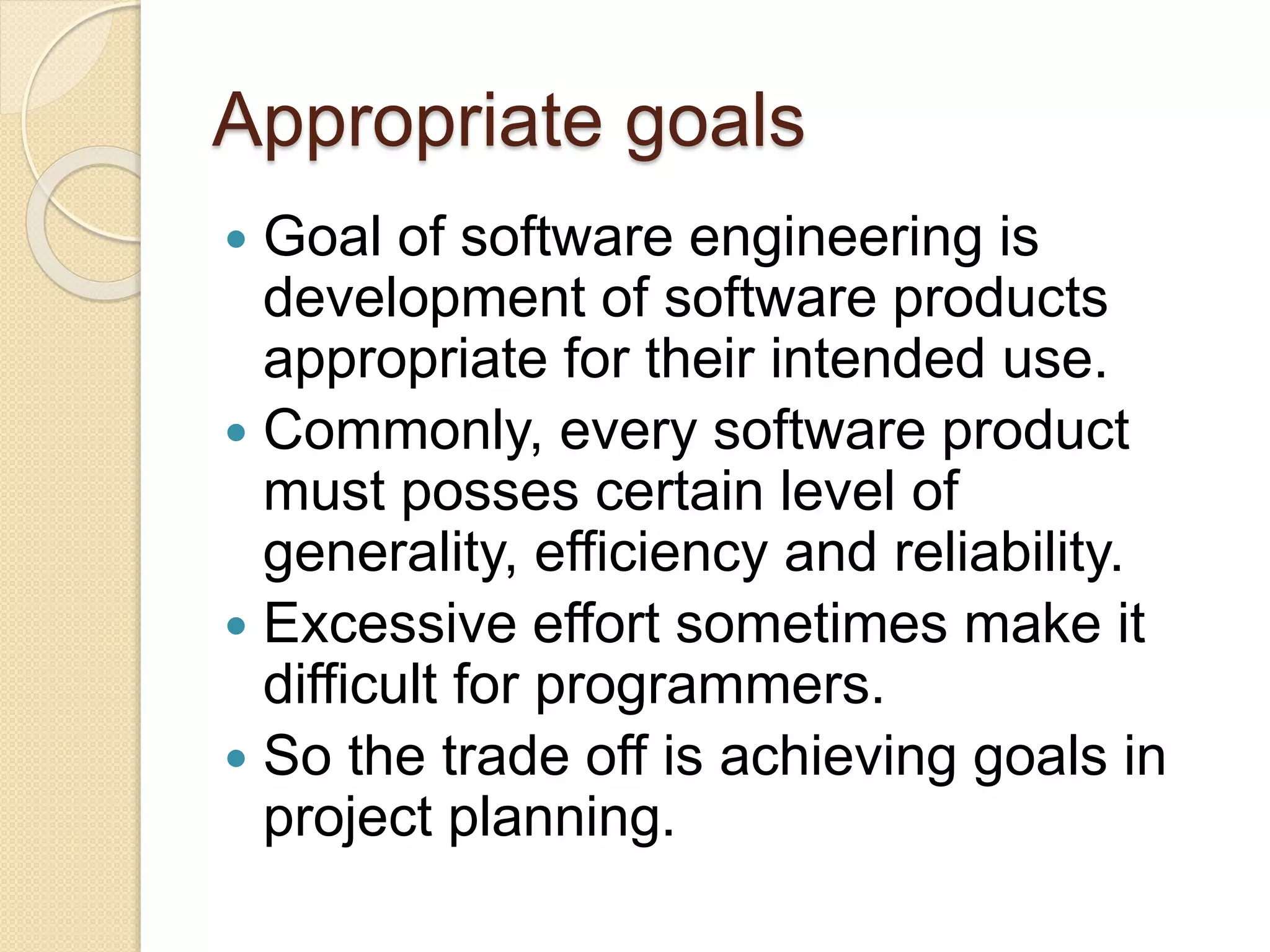 Appropriate goals
 Goal of software engineering is
development of software products
appropriate for their intended use.
 Commonly, every software product
must posses certain level of
generality, efficiency and reliability.
 Excessive effort sometimes make it
difficult for programmers.
 So the trade off is achieving goals in
project planning.
 