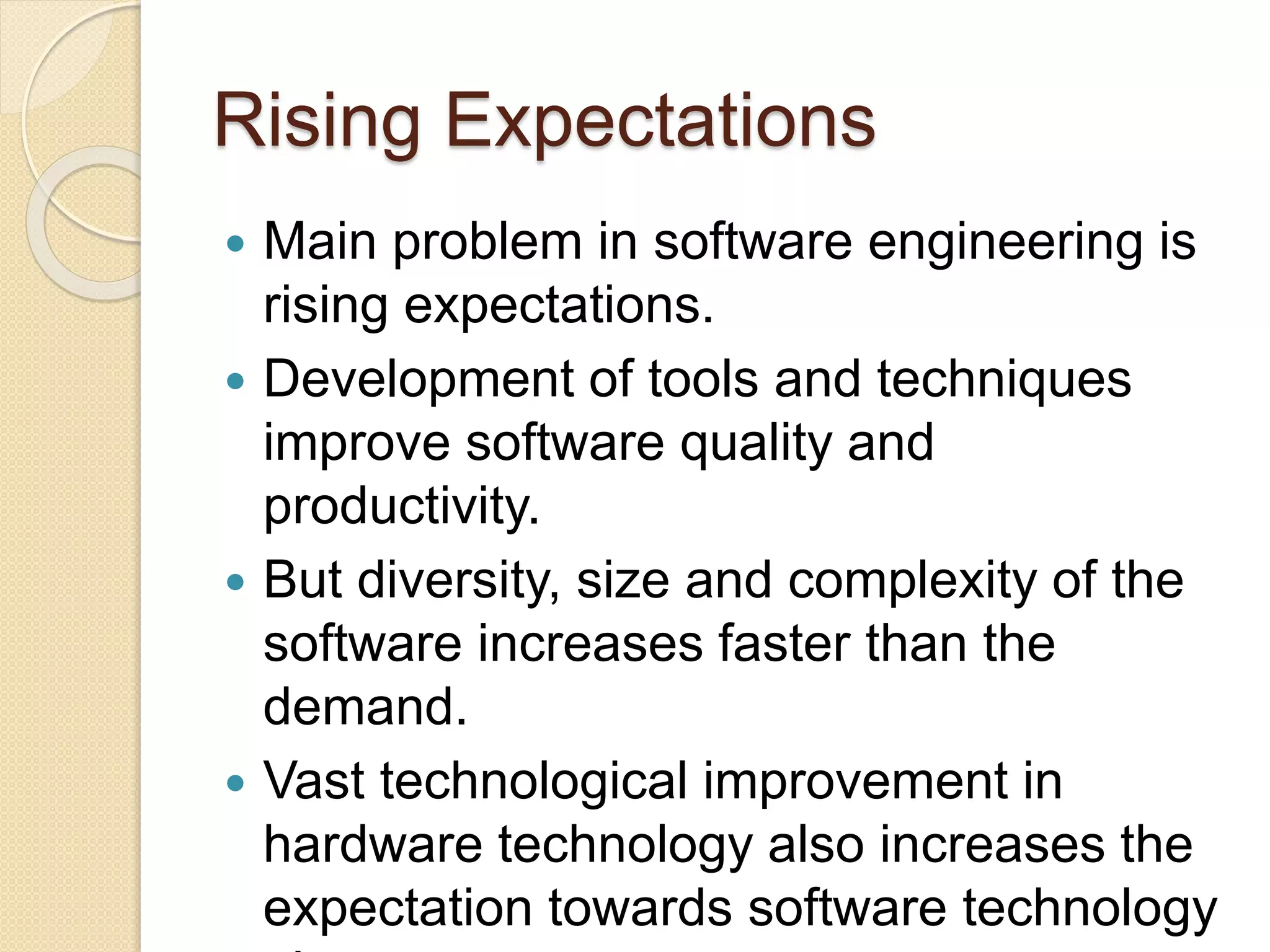 Rising Expectations
 Main problem in software engineering is
rising expectations.
 Development of tools and techniques
improve software quality and
productivity.
 But diversity, size and complexity of the
software increases faster than the
demand.
 Vast technological improvement in
hardware technology also increases the
expectation towards software technology
 