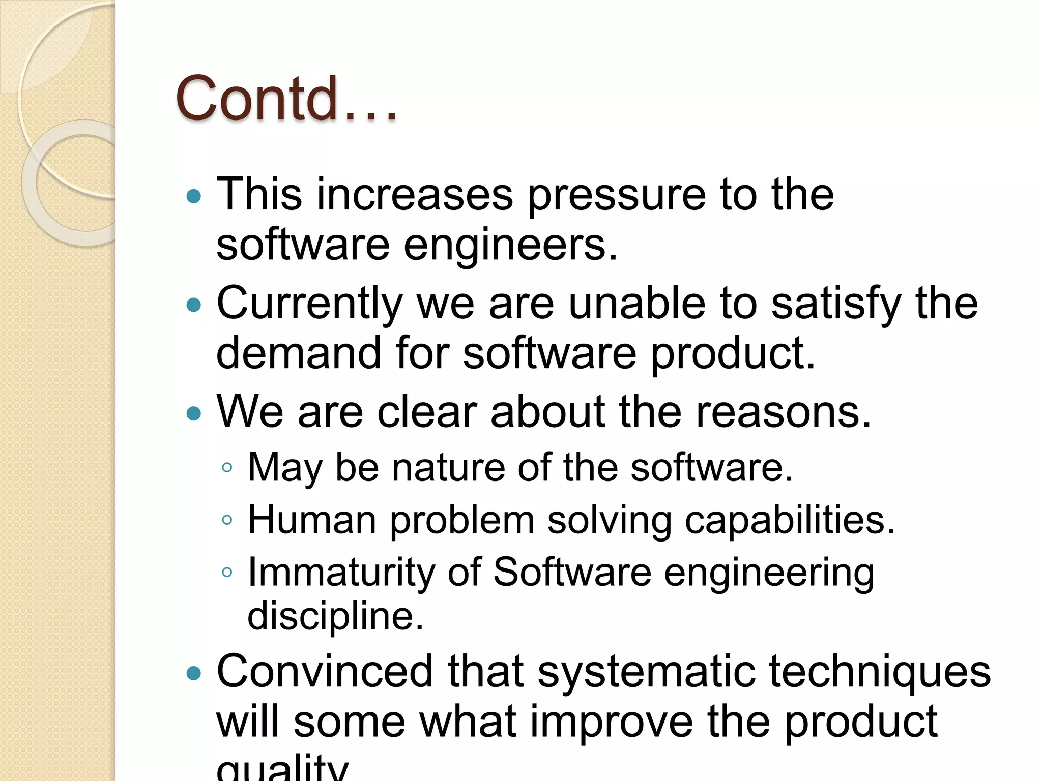 Contd…
 This increases pressure to the
software engineers.
 Currently we are unable to satisfy the
demand for software product.
 We are clear about the reasons.
◦ May be nature of the software.
◦ Human problem solving capabilities.
◦ Immaturity of Software engineering
discipline.
 Convinced that systematic techniques
will some what improve the product
 
