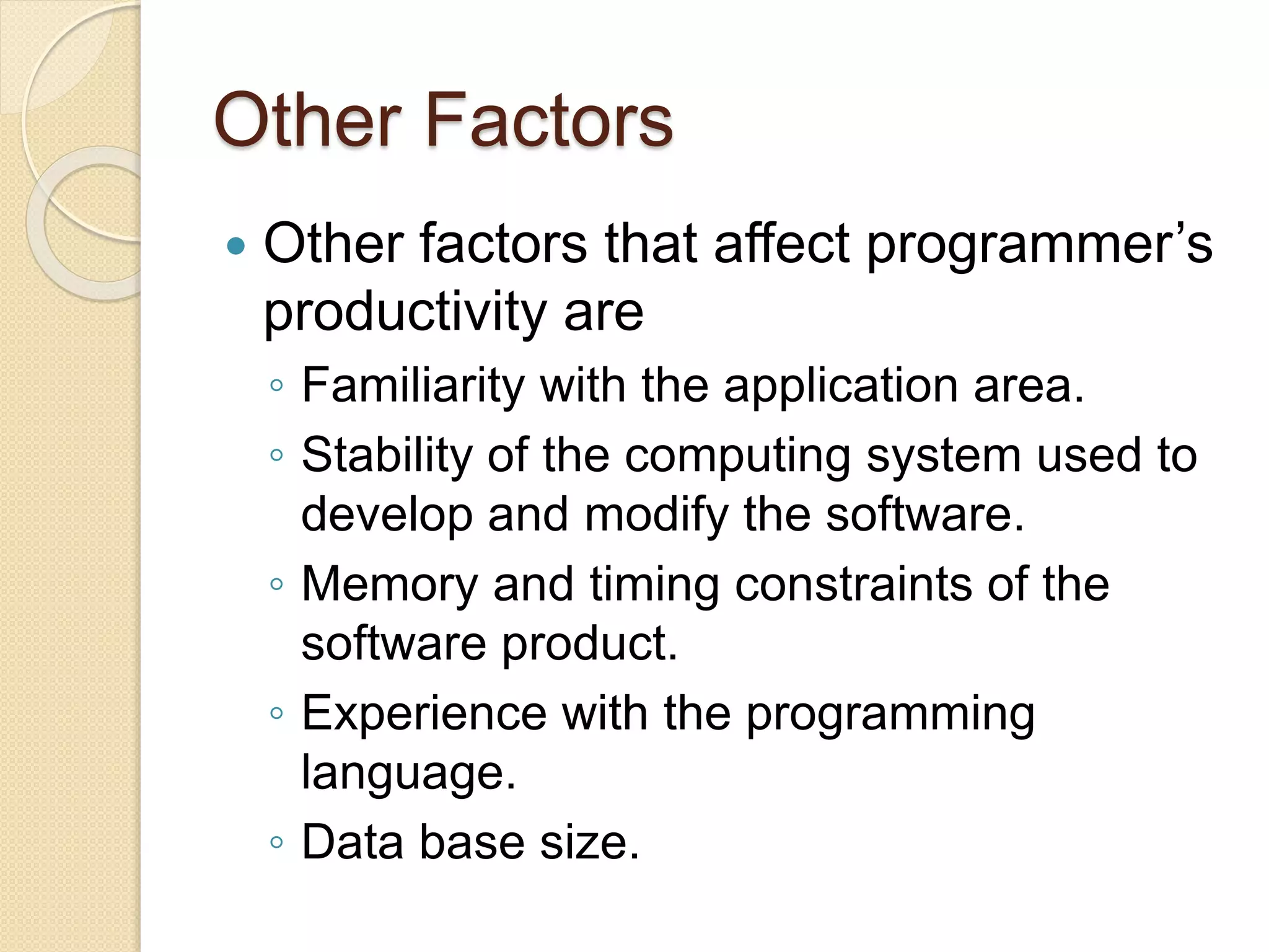 Other Factors
 Other factors that affect programmer’s
productivity are
◦ Familiarity with the application area.
◦ Stability of the computing system used to
develop and modify the software.
◦ Memory and timing constraints of the
software product.
◦ Experience with the programming
language.
◦ Data base size.
 