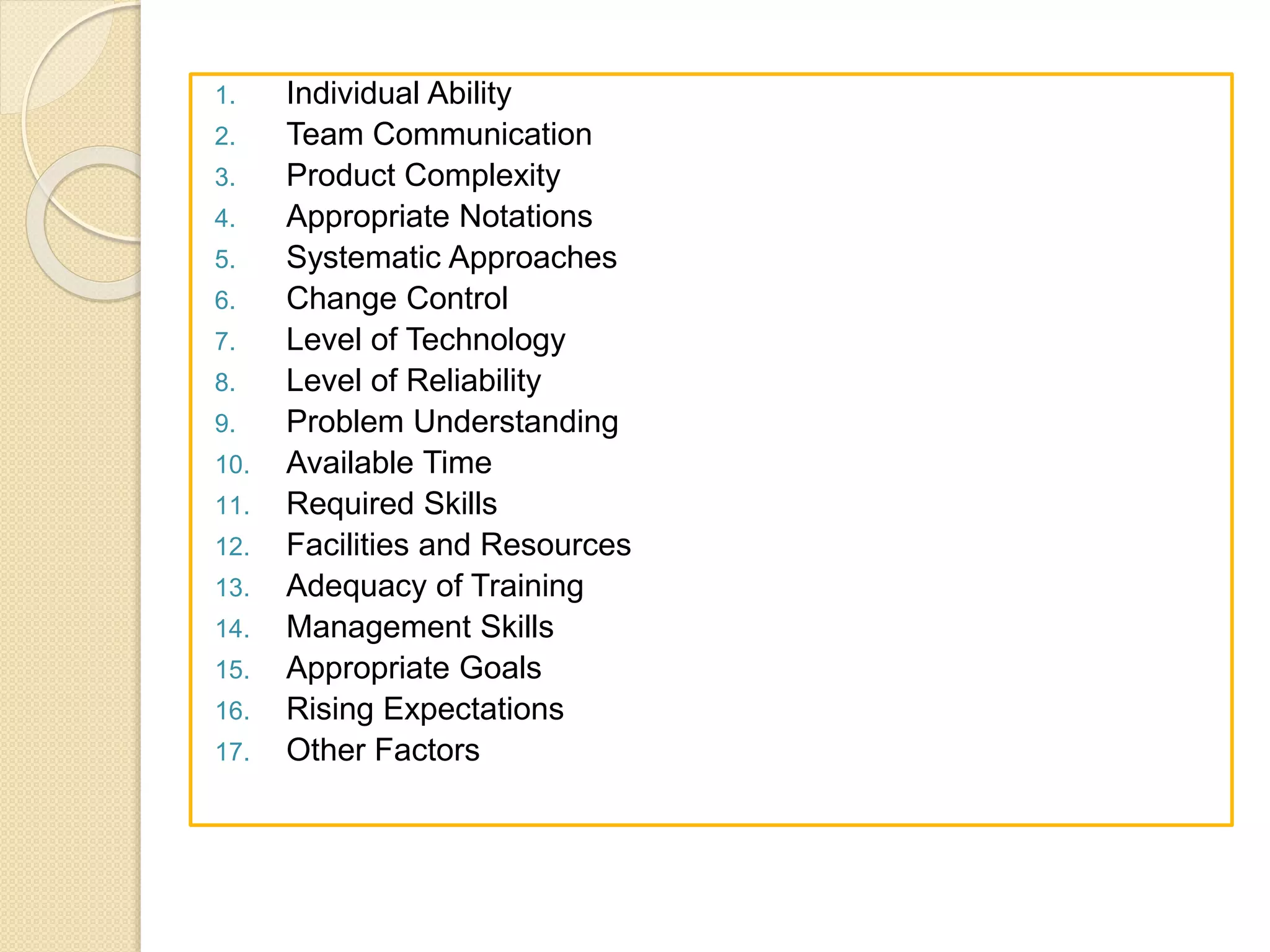 1. Individual Ability
2. Team Communication
3. Product Complexity
4. Appropriate Notations
5. Systematic Approaches
6. Change Control
7. Level of Technology
8. Level of Reliability
9. Problem Understanding
10. Available Time
11. Required Skills
12. Facilities and Resources
13. Adequacy of Training
14. Management Skills
15. Appropriate Goals
16. Rising Expectations
17. Other Factors
 