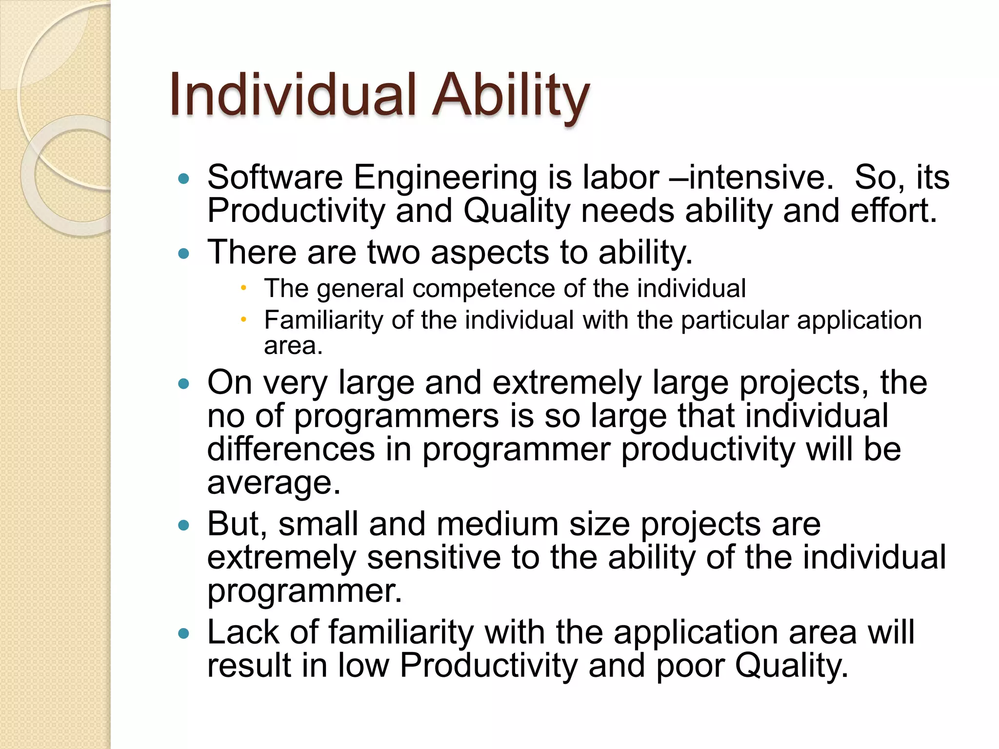 Individual Ability
 Software Engineering is labor –intensive. So, its
Productivity and Quality needs ability and effort.
 There are two aspects to ability.
 The general competence of the individual
 Familiarity of the individual with the particular application
area.
 On very large and extremely large projects, the
no of programmers is so large that individual
differences in programmer productivity will be
average.
 But, small and medium size projects are
extremely sensitive to the ability of the individual
programmer.
 Lack of familiarity with the application area will
result in low Productivity and poor Quality.
 