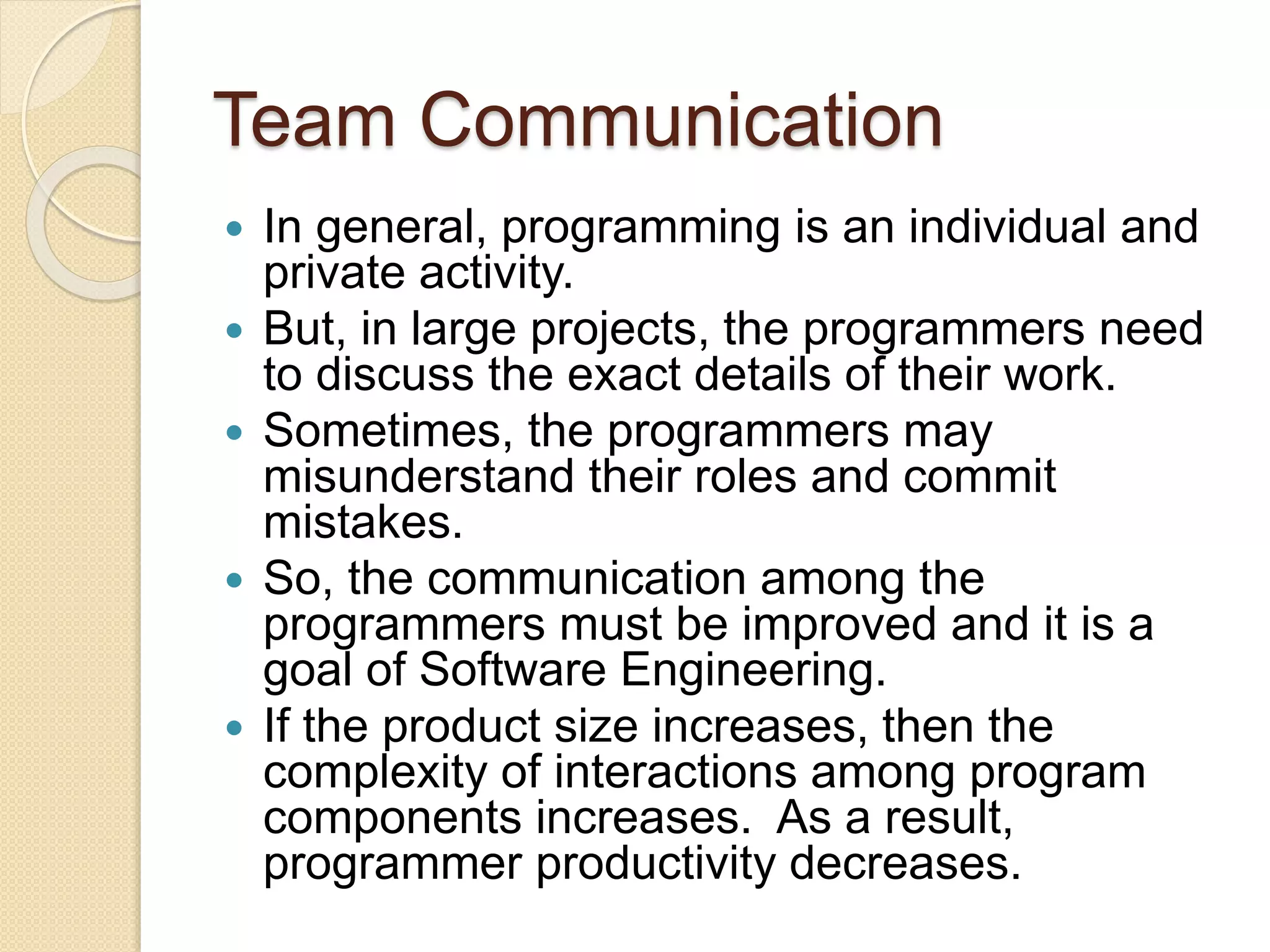 Team Communication
 In general, programming is an individual and
private activity.
 But, in large projects, the programmers need
to discuss the exact details of their work.
 Sometimes, the programmers may
misunderstand their roles and commit
mistakes.
 So, the communication among the
programmers must be improved and it is a
goal of Software Engineering.
 If the product size increases, then the
complexity of interactions among program
components increases. As a result,
programmer productivity decreases.
 