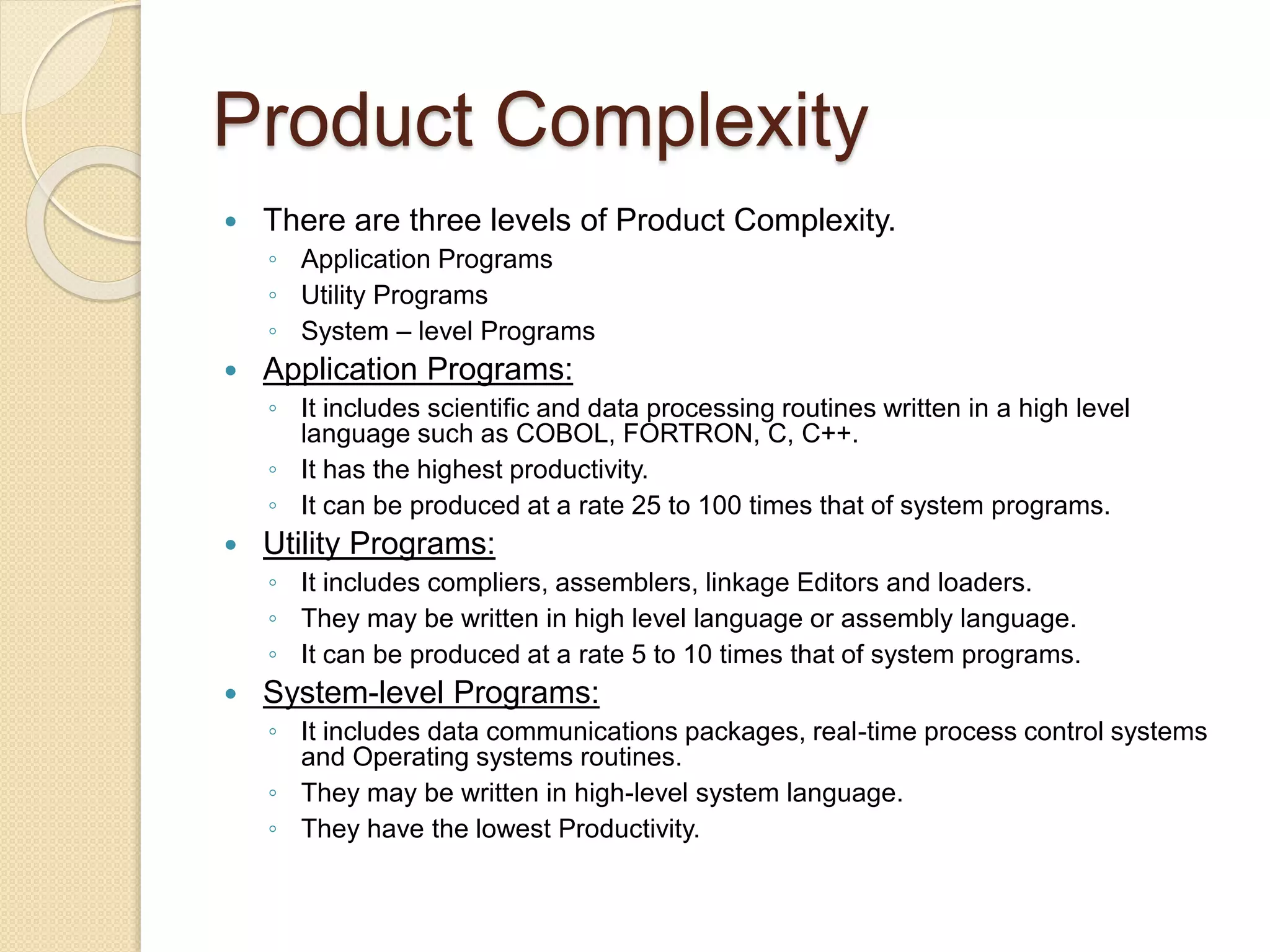 Product Complexity
 There are three levels of Product Complexity.
◦ Application Programs
◦ Utility Programs
◦ System – level Programs
 Application Programs:
◦ It includes scientific and data processing routines written in a high level
language such as COBOL, FORTRON, C, C++.
◦ It has the highest productivity.
◦ It can be produced at a rate 25 to 100 times that of system programs.
 Utility Programs:
◦ It includes compliers, assemblers, linkage Editors and loaders.
◦ They may be written in high level language or assembly language.
◦ It can be produced at a rate 5 to 10 times that of system programs.
 System-level Programs:
◦ It includes data communications packages, real-time process control systems
and Operating systems routines.
◦ They may be written in high-level system language.
◦ They have the lowest Productivity.
 