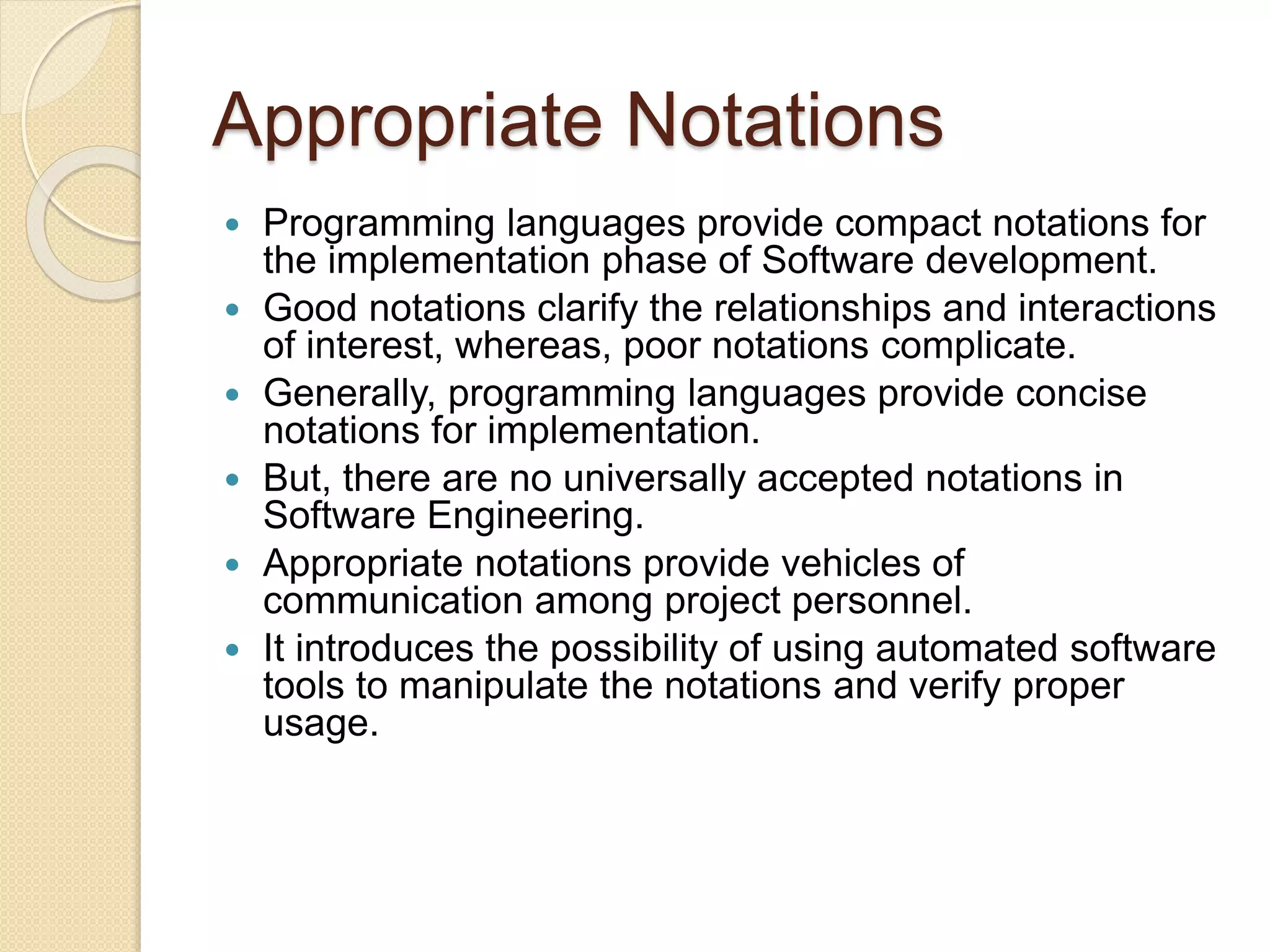 Appropriate Notations
 Programming languages provide compact notations for
the implementation phase of Software development.
 Good notations clarify the relationships and interactions
of interest, whereas, poor notations complicate.
 Generally, programming languages provide concise
notations for implementation.
 But, there are no universally accepted notations in
Software Engineering.
 Appropriate notations provide vehicles of
communication among project personnel.
 It introduces the possibility of using automated software
tools to manipulate the notations and verify proper
usage.
 