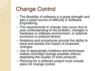 Change Control
 The flexibility of software is a great strength and
also a great source of difficulty in Software
Engineering.
 The requirements to change may occur due to
poor understanding of the problem, changes in
hardware or software environment, or external
economic or political factors.
 Notations and procedures provide the ability to
trace and assess the impact of proposed
changes.
 Use of appropriate notations and techniques
makes controlled change possible without
degrading the Quality of work products.
 Planning for a software project must include
plans for change control.
 