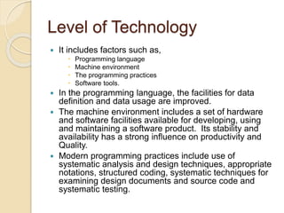 Level of Technology
 It includes factors such as,
 Programming language
 Machine environment
 The programming practices
 Software tools.
 In the programming language, the facilities for data
definition and data usage are improved.
 The machine environment includes a set of hardware
and software facilities available for developing, using
and maintaining a software product. Its stability and
availability has a strong influence on productivity and
Quality.
 Modern programming practices include use of
systematic analysis and design techniques, appropriate
notations, structured coding, systematic techniques for
examining design documents and source code and
systematic testing.
 