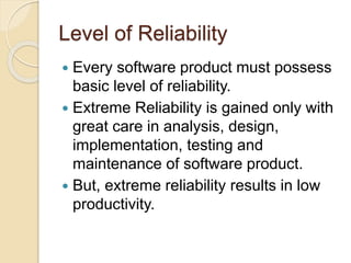 Level of Reliability
 Every software product must possess
basic level of reliability.
 Extreme Reliability is gained only with
great care in analysis, design,
implementation, testing and
maintenance of software product.
 But, extreme reliability results in low
productivity.
 