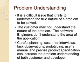 Problem Understanding
 It is a difficult issue that it fails to
understand the true nature of a problem
to be solved.
 The customer may not understand the
nature of the problem. The software
Engineers don’t understand the area of
the application.
 Careful planning, customer interviews,
task observations, prototyping, user’s
manual and precise product specification
can increase the problem understanding
of both customer and developer.
 