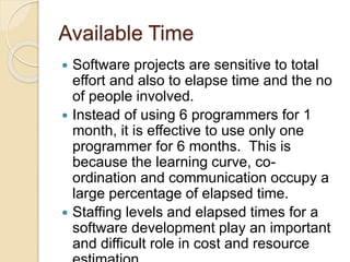Available Time
 Software projects are sensitive to total
effort and also to elapse time and the no
of people involved.
 Instead of using 6 programmers for 1
month, it is effective to use only one
programmer for 6 months. This is
because the learning curve, co-
ordination and communication occupy a
large percentage of elapsed time.
 Staffing levels and elapsed times for a
software development play an important
and difficult role in cost and resource
 