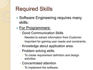 Required Skills
 Software Engineering requires many
skills.
 For Programmers:
◦ Good Communication Skills
 Needed to extract information from Customer
 Important for gaining user needs and constraints.
◦ Knowledge about application area.
◦ Problem solving skills.
 To create requirement definition and design
activities.
◦ Concentrated attention
 To implement the software.
 