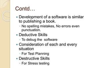Contd…
 Development of a software is similar
to publishing a book.
◦ No spelling mistakes, No errors even
punctuation.
 Deductive Skills
◦ To debug the software
 Consideration of each and every
situation
◦ For Test Planning
 Destructive Skills
◦ For Stress testing
 