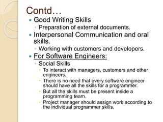 Contd…
 Good Writing Skills
◦ Preparation of external documents.
 Interpersonal Communication and oral
skills.
◦ Working with customers and developers.
 For Software Engineers:
◦ Social Skills
 To interact with managers, customers and other
engineers.
 There is no need that every software engineer
should have all the skills for a programmer.
 But all the skills must be present inside a
programming team.
 Project manager should assign work according to
the individual programmer skills.
 