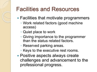 Facilities and Resources
 Facilities that motivate programmers
◦ Work related factors (good machine
access)
◦ Quiet place to work
◦ Giving importance to the programmer
than the status related factors.
◦ Reserved parking areas.
◦ Keys to the executive rest rooms.
 Positive aspects always create
challenges and advancement to the
professional progress.
 