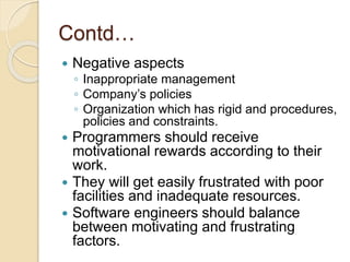 Contd…
 Negative aspects
◦ Inappropriate management
◦ Company’s policies
◦ Organization which has rigid and procedures,
policies and constraints.
 Programmers should receive
motivational rewards according to their
work.
 They will get easily frustrated with poor
facilities and inadequate resources.
 Software engineers should balance
between motivating and frustrating
factors.
 