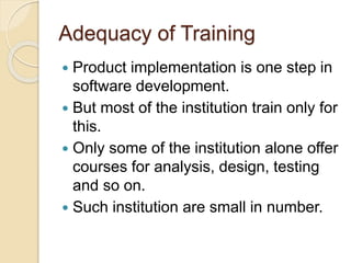 Adequacy of Training
 Product implementation is one step in
software development.
 But most of the institution train only for
this.
 Only some of the institution alone offer
courses for analysis, design, testing
and so on.
 Such institution are small in number.
 