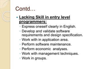 Contd…
 Lacking Skill in entry level
programmers:
◦ Express oneself clearly in English.
◦ Develop and validate software
requirements and design specification.
◦ Work with in application area.
◦ Perform software maintenance.
◦ Perform economic analyses.
◦ Work with management techniques.
◦ Work in groups.
 