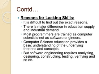 Contd…
 Reasons for Lacking Skills:
◦ It is difficult to find out the exact reasons.
◦ There is major difference in education supply
and industrial demand.
◦ Most programmers are trained as computer
scientists not as software engineers.
◦ Computer Science education provides a
basic understanding of the underlying
theories and concepts.
◦ But software engineering requires analyzing,
designing, constructing, testing, verifying and
so on.
 
