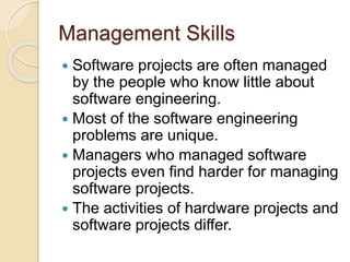 Management Skills
 Software projects are often managed
by the people who know little about
software engineering.
 Most of the software engineering
problems are unique.
 Managers who managed software
projects even find harder for managing
software projects.
 The activities of hardware projects and
software projects differ.
 