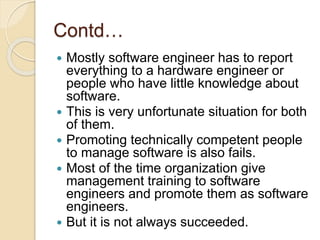 Contd…
 Mostly software engineer has to report
everything to a hardware engineer or
people who have little knowledge about
software.
 This is very unfortunate situation for both
of them.
 Promoting technically competent people
to manage software is also fails.
 Most of the time organization give
management training to software
engineers and promote them as software
engineers.
 But it is not always succeeded.
 