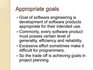 Appropriate goals
 Goal of software engineering is
development of software products
appropriate for their intended use.
 Commonly, every software product
must posses certain level of
generality, efficiency and reliability.
 Excessive effort sometimes make it
difficult for programmers.
 So the trade off is achieving goals in
project planning.
 