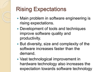 Rising Expectations
 Main problem in software engineering is
rising expectations.
 Development of tools and techniques
improve software quality and
productivity.
 But diversity, size and complexity of the
software increases faster than the
demand.
 Vast technological improvement in
hardware technology also increases the
expectation towards software technology
 