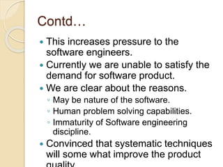 Contd…
 This increases pressure to the
software engineers.
 Currently we are unable to satisfy the
demand for software product.
 We are clear about the reasons.
◦ May be nature of the software.
◦ Human problem solving capabilities.
◦ Immaturity of Software engineering
discipline.
 Convinced that systematic techniques
will some what improve the product
 
