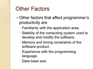 Other Factors
 Other factors that affect programmer’s
productivity are
◦ Familiarity with the application area.
◦ Stability of the computing system used to
develop and modify the software.
◦ Memory and timing constraints of the
software product.
◦ Experience with the programming
language.
◦ Data base size.
 
