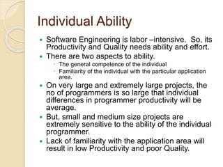Individual Ability
 Software Engineering is labor –intensive. So, its
Productivity and Quality needs ability and effort.
 There are two aspects to ability.
 The general competence of the individual
 Familiarity of the individual with the particular application
area.
 On very large and extremely large projects, the
no of programmers is so large that individual
differences in programmer productivity will be
average.
 But, small and medium size projects are
extremely sensitive to the ability of the individual
programmer.
 Lack of familiarity with the application area will
result in low Productivity and poor Quality.
 
