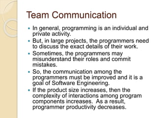 Team Communication
 In general, programming is an individual and
private activity.
 But, in large projects, the programmers need
to discuss the exact details of their work.
 Sometimes, the programmers may
misunderstand their roles and commit
mistakes.
 So, the communication among the
programmers must be improved and it is a
goal of Software Engineering.
 If the product size increases, then the
complexity of interactions among program
components increases. As a result,
programmer productivity decreases.
 