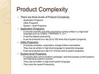 Product Complexity
 There are three levels of Product Complexity.
◦ Application Programs
◦ Utility Programs
◦ System – level Programs
 Application Programs:
◦ It includes scientific and data processing routines written in a high level
language such as COBOL, FORTRON, C, C++.
◦ It has the highest productivity.
◦ It can be produced at a rate 25 to 100 times that of system programs.
 Utility Programs:
◦ It includes compliers, assemblers, linkage Editors and loaders.
◦ They may be written in high level language or assembly language.
◦ It can be produced at a rate 5 to 10 times that of system programs.
 System-level Programs:
◦ It includes data communications packages, real-time process control systems
and Operating systems routines.
◦ They may be written in high-level system language.
◦ They have the lowest Productivity.
 