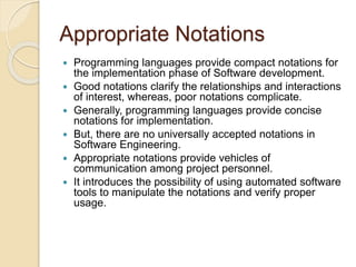 Appropriate Notations
 Programming languages provide compact notations for
the implementation phase of Software development.
 Good notations clarify the relationships and interactions
of interest, whereas, poor notations complicate.
 Generally, programming languages provide concise
notations for implementation.
 But, there are no universally accepted notations in
Software Engineering.
 Appropriate notations provide vehicles of
communication among project personnel.
 It introduces the possibility of using automated software
tools to manipulate the notations and verify proper
usage.
 