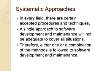Systematic Approaches
 In every field, there are certain
accepted procedures and techniques.
 A single approach to software
development and maintenance will not
be adequate to cover all situations.
 Therefore, either one or a combination
of the methods is followed to software
development and maintenance.
 