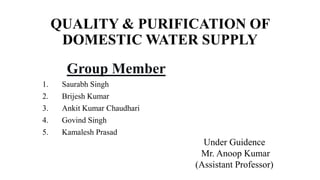 QUALITY & PURIFICATION OF
DOMESTIC WATER SUPPLY
Group Member
1. Saurabh Singh
2. Brijesh Kumar
3. Ankit Kumar Chaudhari
4. Govind Singh
5. Kamalesh Prasad
Under Guidence
Mr. Anoop Kumar
(Assistant Professor)
 