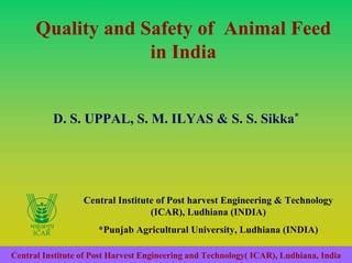 Quality and Safety of Animal Feed
                   in India


          D. S. UPPAL, S. M. ILYAS & S. S. Sikka*




                  Central Institute of Post harvest Engineering & Technology
                                  (ICAR), Ludhiana (INDIA)
                      *Punjab Agricultural University, Ludhiana (INDIA)

Central Institute of Post Harvest Engineering and Technology( ICAR), Ludhiana, India
 