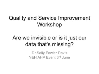 Quality and Service Improvement
Workshop
Are we invisible or is it just our
data that's missing?
Dr Sally Fowler Davis
Y&H AHP Event 3rd June
 