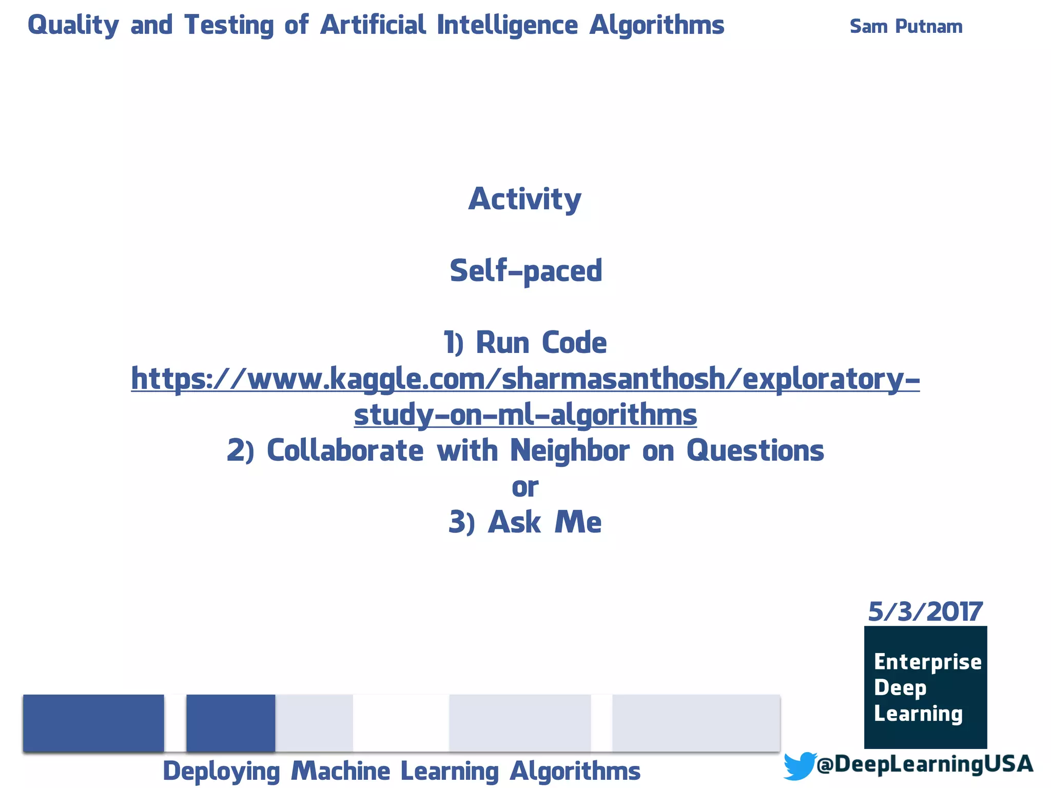 Quality and Testing of Artificial Intelligence Algorithms Sam Putnam
Deploying Machine Learning Algorithms
Activity
Self-paced
1) Run Code
https://www.kaggle.com/sharmasanthosh/exploratory-
study-on-ml-algorithms
2) Collaborate with Neighbor on Questions
or
3) Ask Me
5/3/2017
 