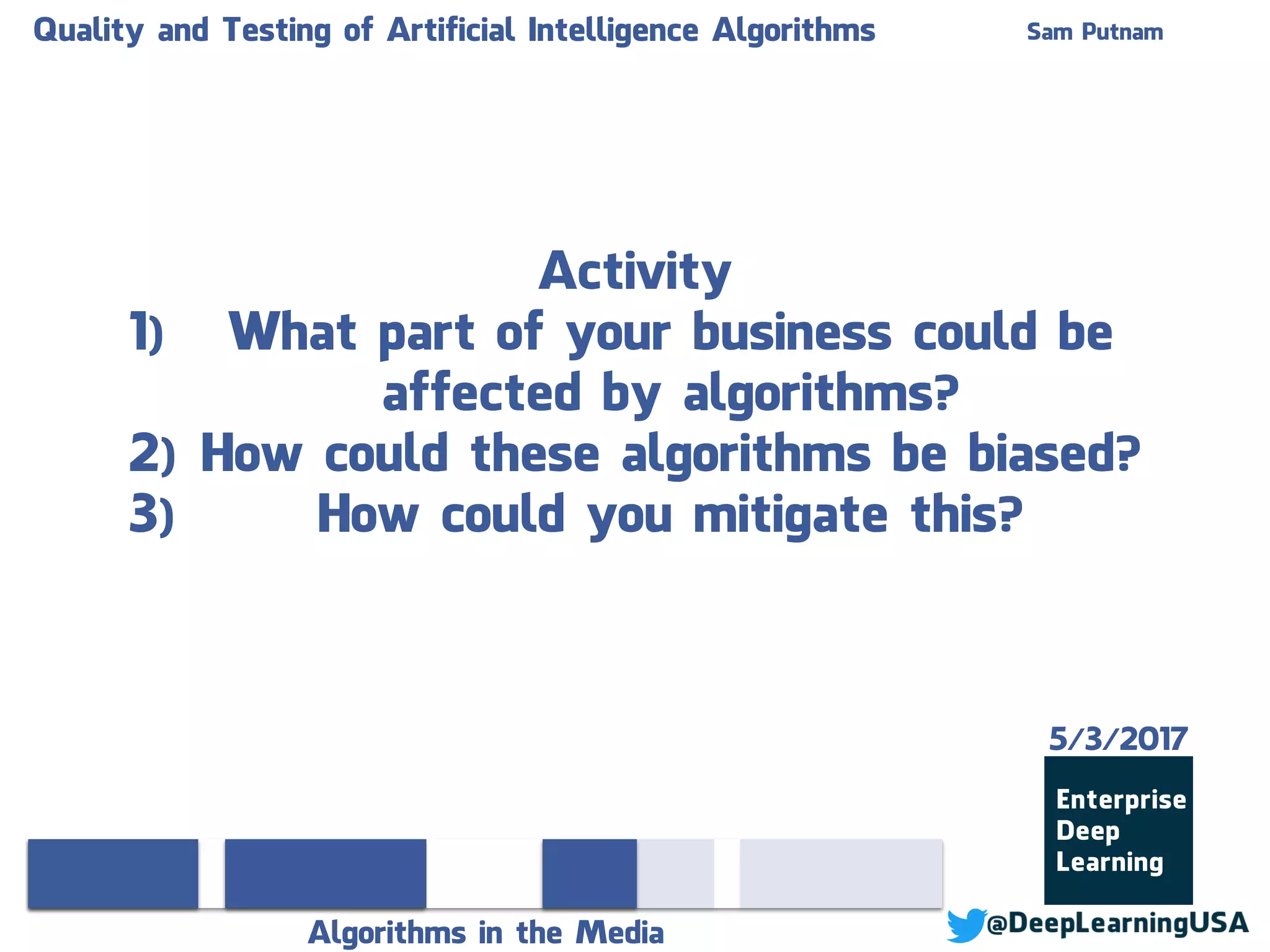 Quality and Testing of Artificial Intelligence Algorithms Sam Putnam
Algorithms in the Media
Activity
1) What part of your business could be
affected by algorithms?
2) How could these algorithms be biased?
3) How could you mitigate this?
5/3/2017
 