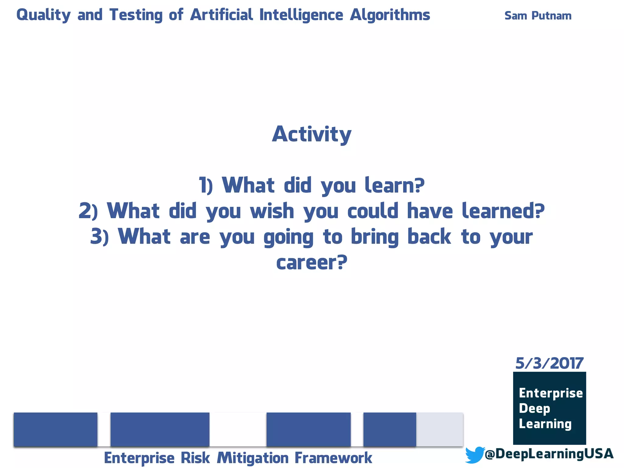 Quality and Testing of Artificial Intelligence Algorithms Sam Putnam
Enterprise Risk Mitigation Framework
Activity
1) What did you learn?
2) What did you wish you could have learned?
3) What are you going to bring back to your
career?
5/3/2017
 