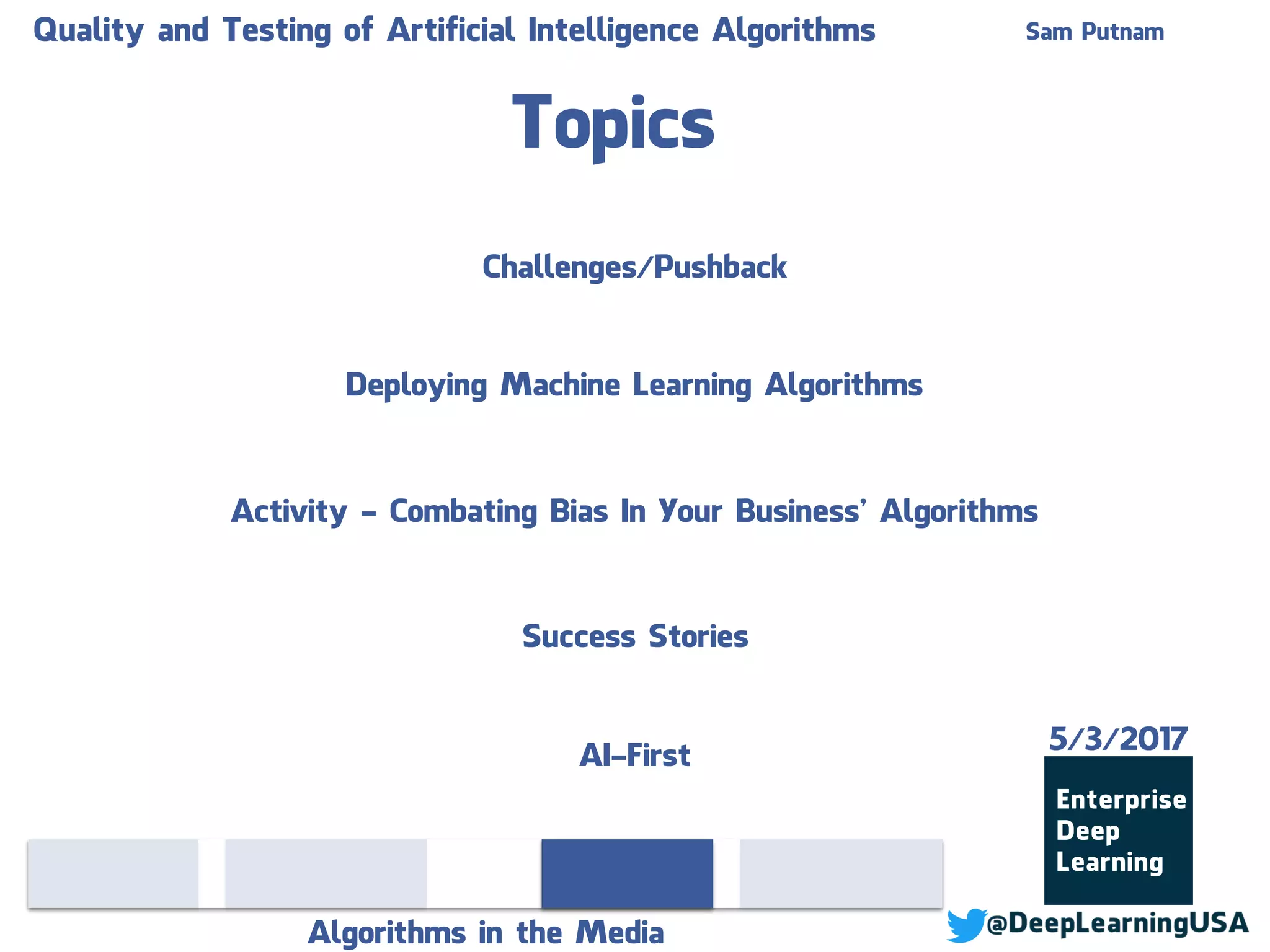 Topics
Algorithms in the Media
Sam PutnamQuality and Testing of Artificial Intelligence Algorithms
Deploying Machine Learning Algorithms
Activity - Combating Bias In Your Business’ Algorithms
Success Stories
Challenges/Pushback
AI-First
5/3/2017
 