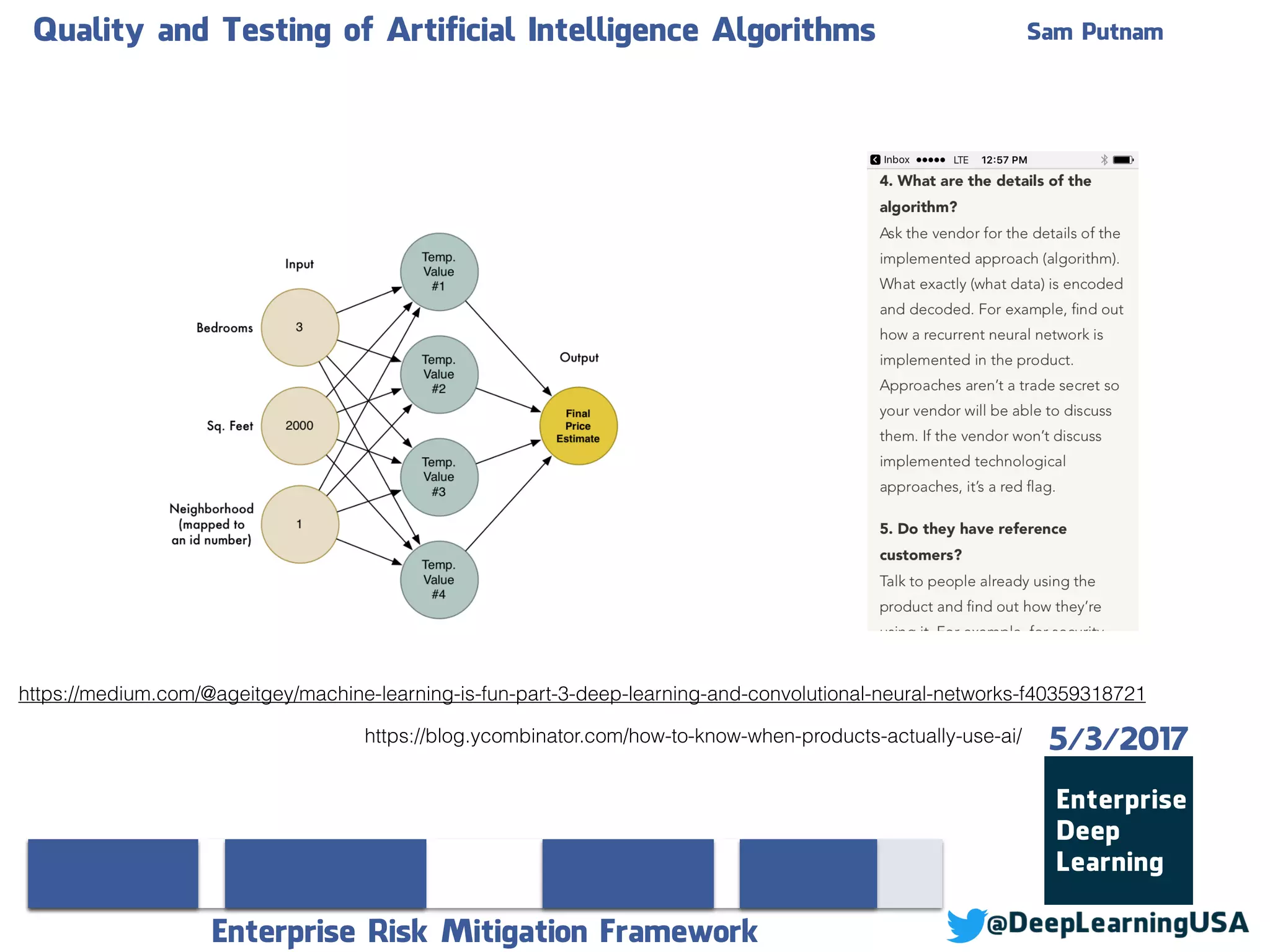 Quality and Testing of Artificial Intelligence Algorithms Sam Putnam
Enterprise Risk Mitigation Framework
5/3/2017https://blog.ycombinator.com/how-to-know-when-products-actually-use-ai/
https://medium.com/@ageitgey/machine-learning-is-fun-part-3-deep-learning-and-convolutional-neural-networks-f40359318721
 