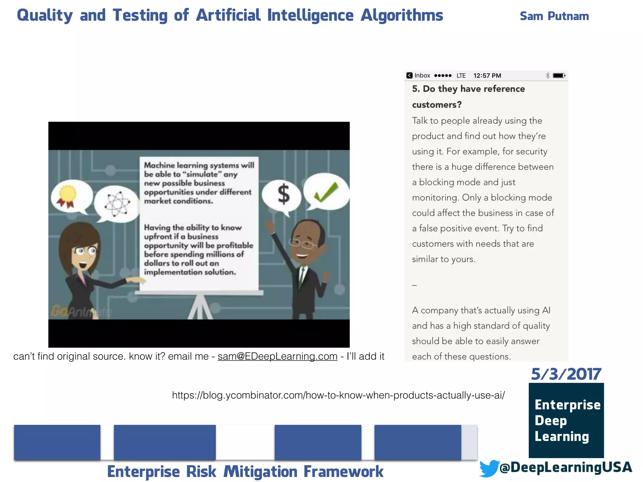 Quality and Testing of Artificial Intelligence Algorithms Sam Putnam
Enterprise Risk Mitigation Framework
5/3/2017
https://blog.ycombinator.com/how-to-know-when-products-actually-use-ai/
can’t ﬁnd original source. know it? email me - sam@EDeepLearning.com - I’ll add it
 
