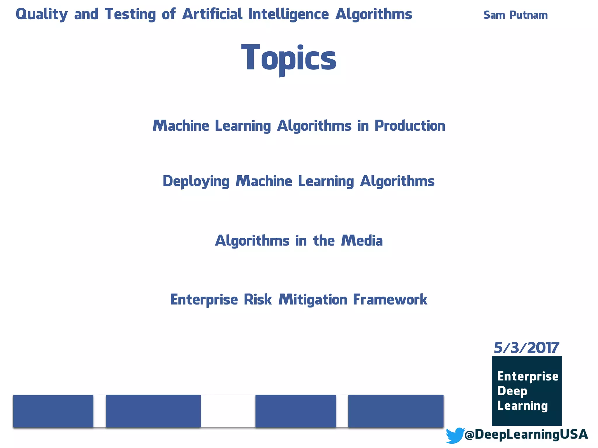 Topics
Machine Learning Algorithms in Production
Deploying Machine Learning Algorithms
Algorithms in the Media
Enterprise Risk Mitigation Framework
Quality and Testing of Artificial Intelligence Algorithms Sam Putnam
5/3/2017
 