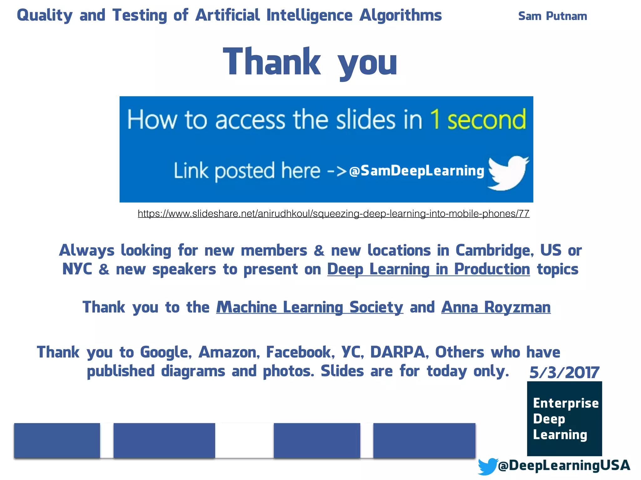 Thank you
Always looking for new members & new locations in Cambridge, US or
NYC & new speakers to present on Deep Learning in Production topics
Thank you to the Machine Learning Society and Anna Royzman
Quality and Testing of Artificial Intelligence Algorithms Sam Putnam
Thank you to Google, Amazon, Facebook, YC, DARPA, Others who have
published diagrams and photos. Slides are for today only. 5/3/2017
https://www.slideshare.net/anirudhkoul/squeezing-deep-learning-into-mobile-phones/77
 