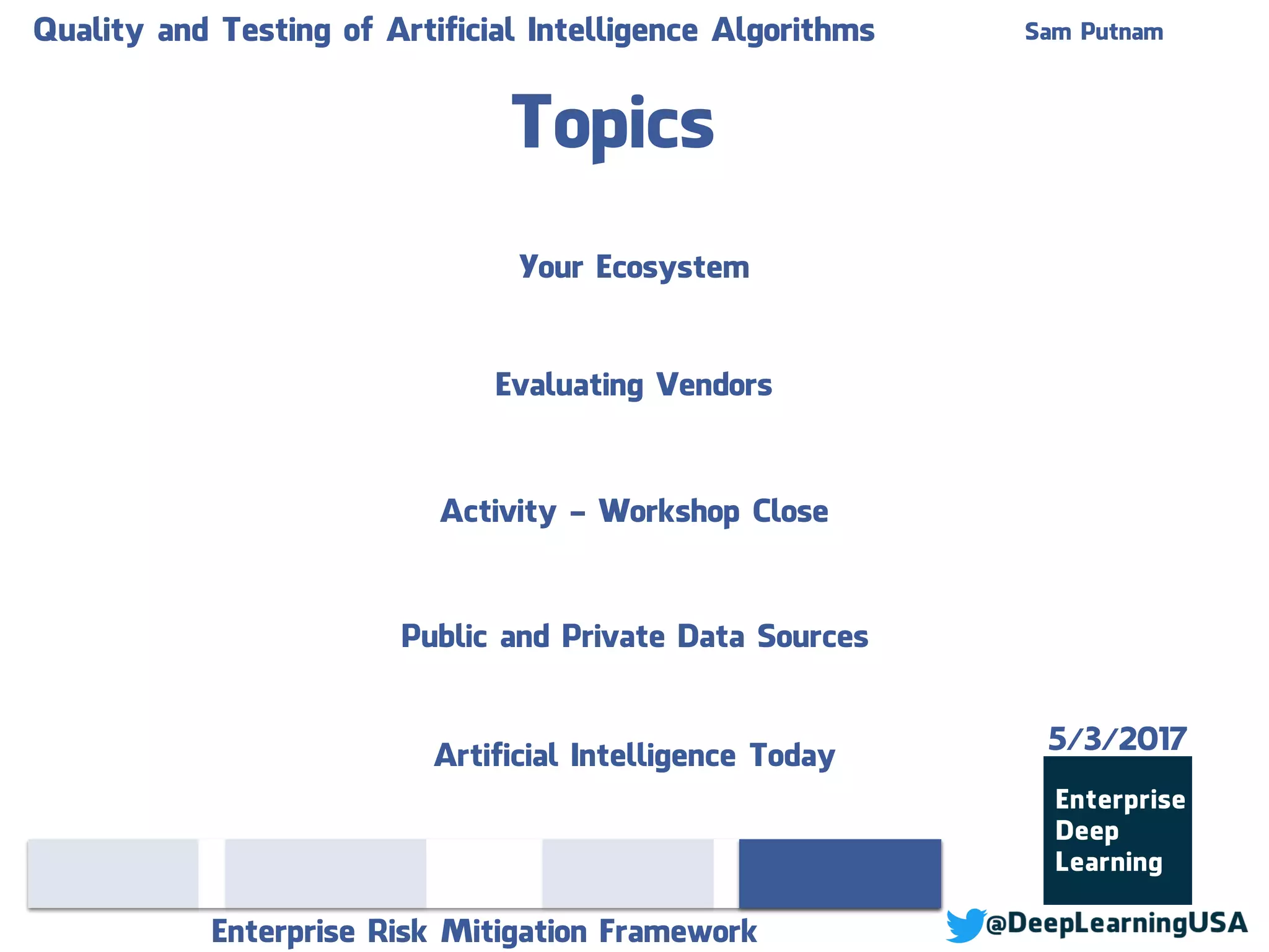 Topics
Enterprise Risk Mitigation Framework
Sam PutnamQuality and Testing of Artificial Intelligence Algorithms
Evaluating Vendors
Activity - Workshop Close
Public and Private Data Sources
Your Ecosystem
Artificial Intelligence Today
5/3/2017
 