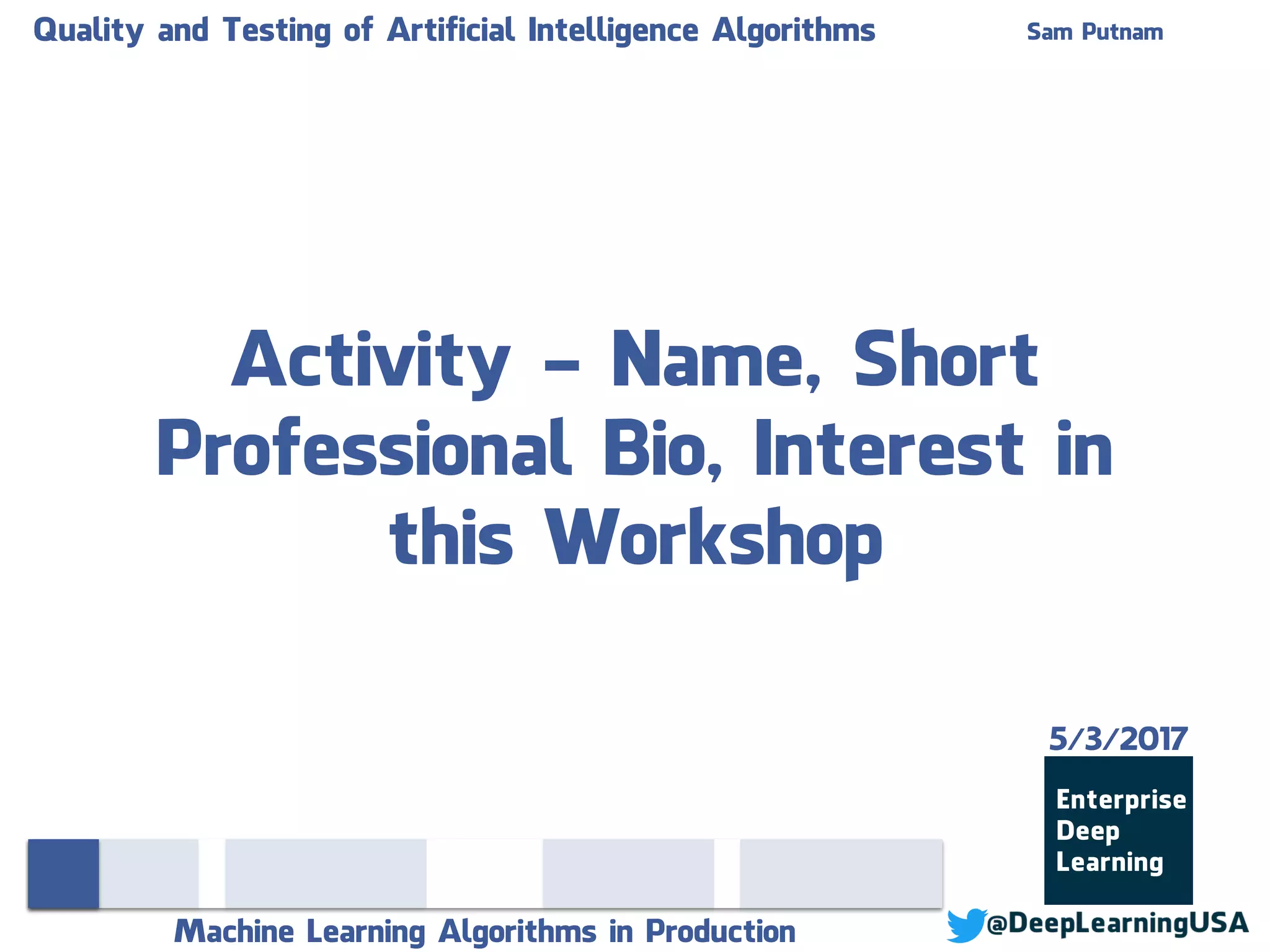 Quality and Testing of Artificial Intelligence Algorithms Sam Putnam
Machine Learning Algorithms in Production
Activity - Name, Short
Professional Bio, Interest in
this Workshop
5/3/2017
 