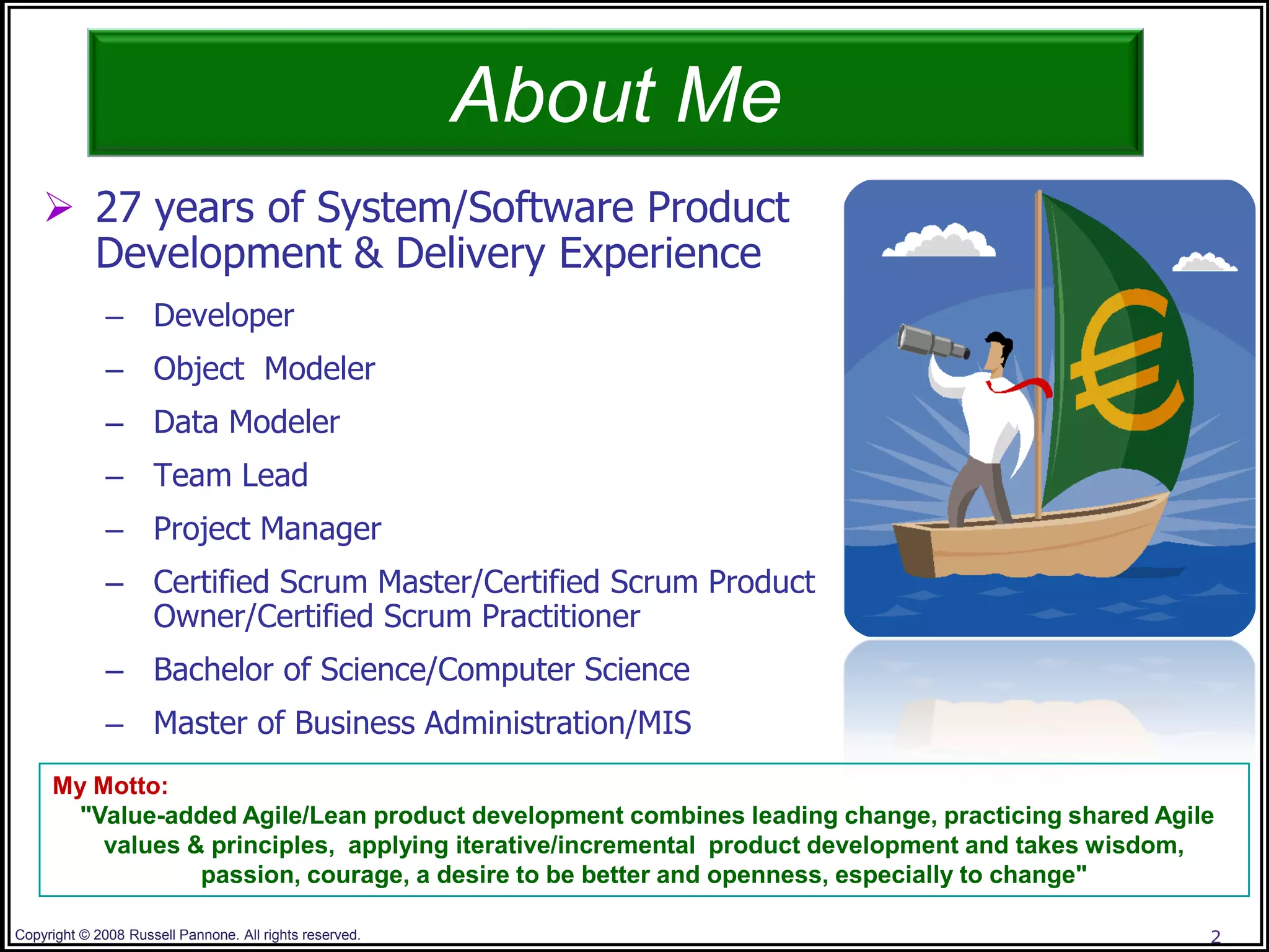 About Me
     27 years of System/Software Product
      Development & Delivery Experience
              – Developer
              – Object Modeler
              – Data Modeler
              – Team Lead
              – Project Manager
              – Certified Scrum Master/Certified Scrum Product
                Owner/Certified Scrum Practitioner
              – Bachelor of Science/Computer Science
              – Master of Business Administration/MIS
     My Motto:
      "Value-added Agile/Lean product development combines leading change, practicing shared Agile
         values & principles, applying iterative/incremental product development and takes wisdom,
                 passion, courage, a desire to be better and openness, especially to change"

Copyright © 2008 Russell Pannone. All rights reserved.                                           2
 
