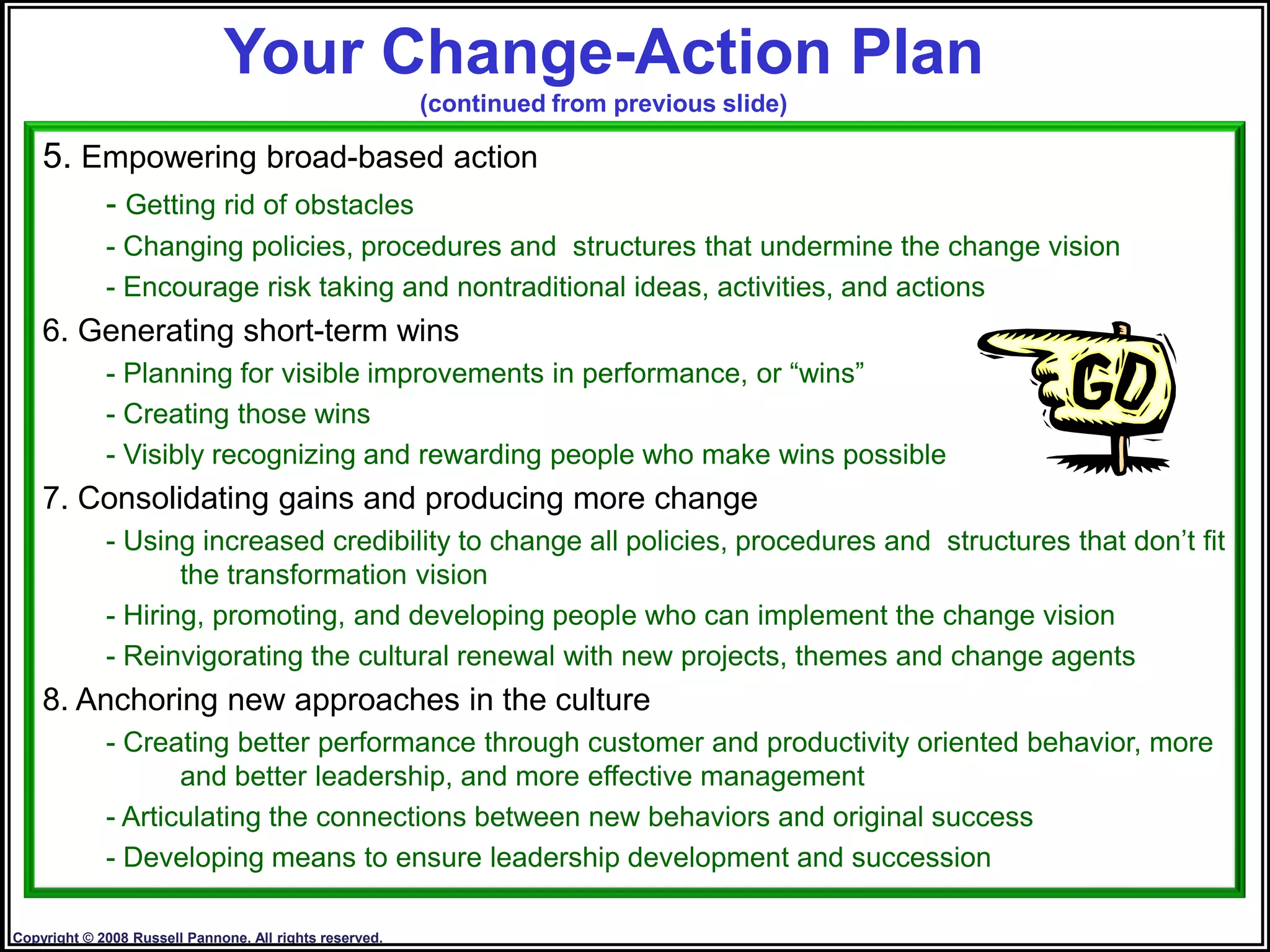 Your Change-Action Plan
                                                         (continued from previous slide)

    5. Empowering broad-based action
             - Getting rid of obstacles
             - Changing policies, procedures and structures that undermine the change vision
             - Encourage risk taking and nontraditional ideas, activities, and actions
    6. Generating short-term wins
             - Planning for visible improvements in performance, or “wins”
             - Creating those wins
             - Visibly recognizing and rewarding people who make wins possible
    7. Consolidating gains and producing more change
             - Using increased credibility to change all policies, procedures and structures that don‟t fit
                    the transformation vision
             - Hiring, promoting, and developing people who can implement the change vision
             - Reinvigorating the cultural renewal with new projects, themes and change agents
    8. Anchoring new approaches in the culture
             - Creating better performance through customer and productivity oriented behavior, more
                    and better leadership, and more effective management
             - Articulating the connections between new behaviors and original success
             - Developing means to ensure leadership development and succession
                                                                                                      22

Copyright © 2008 Russell Pannone. All rights reserved.
 